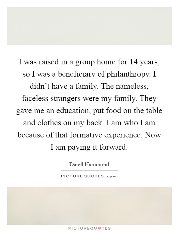 I was raised in a group home for 14 years, so I was a beneficiary of philanthropy. I didn't have a family. The nameless, faceless strangers were my family. They gave me an education, put food on the table and clothes on my back. I am who I am because of that formative experience. Now I am paying it forward Picture Quote #1