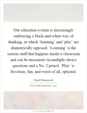 Our education system is increasingly embracing a black-and-white way of thinking, in which ‘learning’ and ‘play’ are diametrically opposed. ‘Learning’ is the serious stuff that happens inside a classroom and can be measured via multiple choice questions and a No. 2 pencil. ‘Play’ is frivolous, fun, and worst of all, optional Picture Quote #1