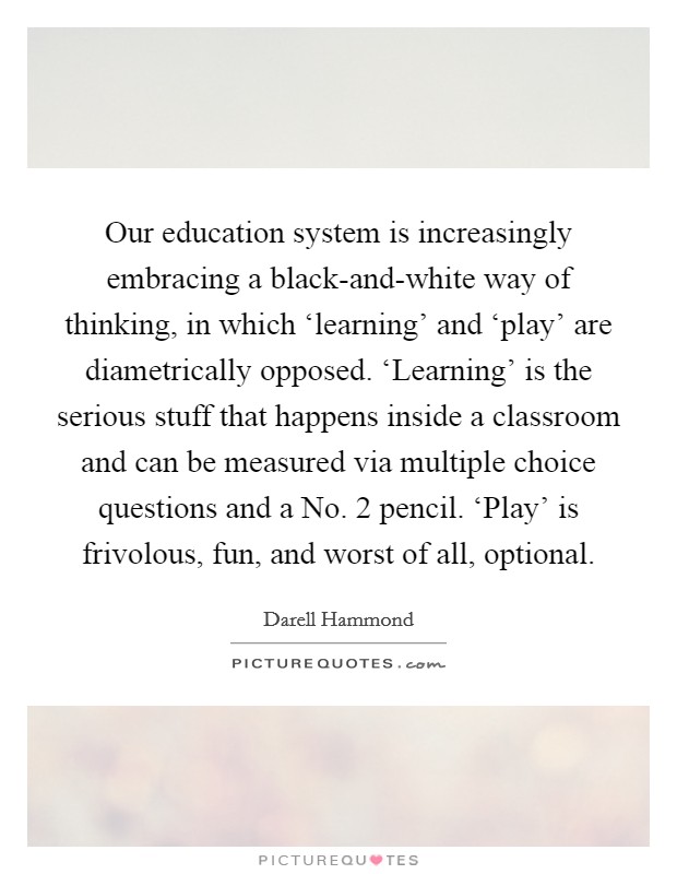 Our education system is increasingly embracing a black-and-white way of thinking, in which ‘learning' and ‘play' are diametrically opposed. ‘Learning' is the serious stuff that happens inside a classroom and can be measured via multiple choice questions and a No. 2 pencil. ‘Play' is frivolous, fun, and worst of all, optional Picture Quote #1