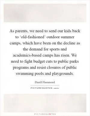 As parents, we need to send our kids back to ‘old-fashioned’ outdoor summer camps, which have been on the decline as the demand for sports and academics-based camps has risen. We need to fight budget cuts to public parks programs and resist closures of public swimming pools and playgrounds Picture Quote #1