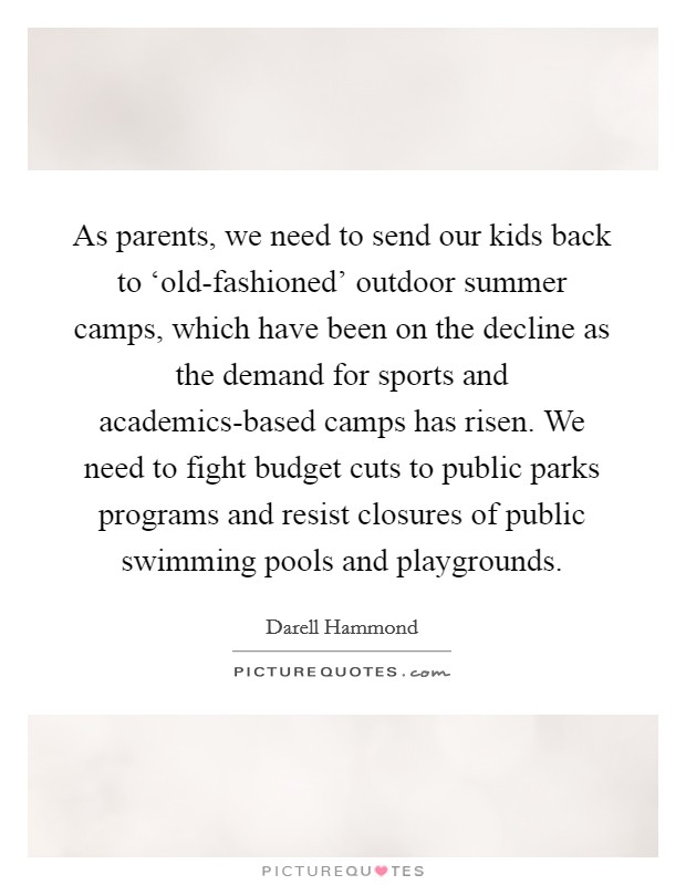 As parents, we need to send our kids back to ‘old-fashioned' outdoor summer camps, which have been on the decline as the demand for sports and academics-based camps has risen. We need to fight budget cuts to public parks programs and resist closures of public swimming pools and playgrounds Picture Quote #1