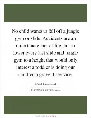 No child wants to fall off a jungle gym or slide. Accidents are an unfortunate fact of life, but to lower every last slide and jungle gym to a height that would only interest a toddler is doing our children a grave disservice Picture Quote #1