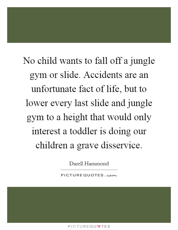 No child wants to fall off a jungle gym or slide. Accidents are an unfortunate fact of life, but to lower every last slide and jungle gym to a height that would only interest a toddler is doing our children a grave disservice Picture Quote #1