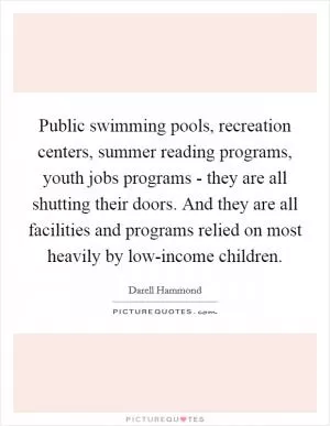 Public swimming pools, recreation centers, summer reading programs, youth jobs programs - they are all shutting their doors. And they are all facilities and programs relied on most heavily by low-income children Picture Quote #1