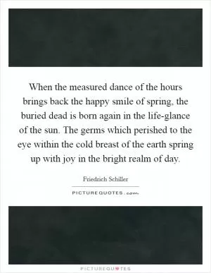 When the measured dance of the hours brings back the happy smile of spring, the buried dead is born again in the life-glance of the sun. The germs which perished to the eye within the cold breast of the earth spring up with joy in the bright realm of day Picture Quote #1