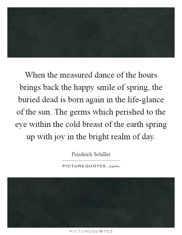 When the measured dance of the hours brings back the happy smile of spring, the buried dead is born again in the life-glance of the sun. The germs which perished to the eye within the cold breast of the earth spring up with joy in the bright realm of day Picture Quote #1
