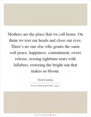 Mothers are the place that we call home. On them we rest our heads and close our eyes. There’s no one else who grants the same soft peace, happiness, contentment, sweet release, erasing righttime tears with lullabies, restoring the bright sun that makes us bloom Picture Quote #1