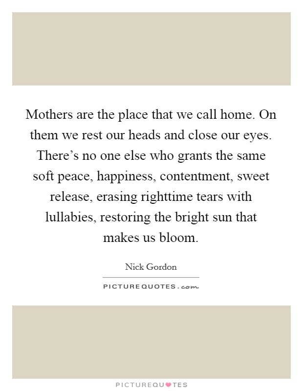Mothers are the place that we call home. On them we rest our heads and close our eyes. There's no one else who grants the same soft peace, happiness, contentment, sweet release, erasing righttime tears with lullabies, restoring the bright sun that makes us bloom Picture Quote #1