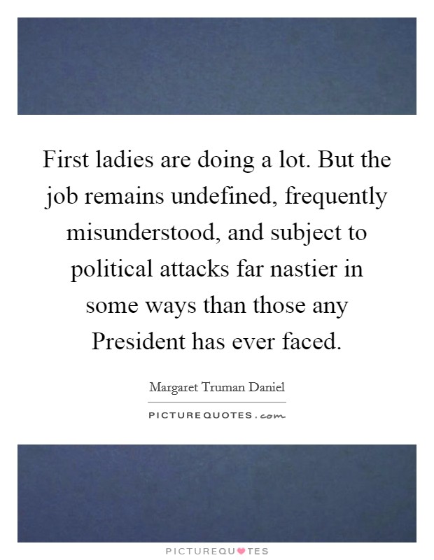First ladies are doing a lot. But the job remains undefined, frequently misunderstood, and subject to political attacks far nastier in some ways than those any President has ever faced Picture Quote #1