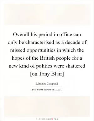 Overall his period in office can only be characterised as a decade of missed opportunities in which the hopes of the British people for a new kind of politics were shattered [on Tony Blair] Picture Quote #1