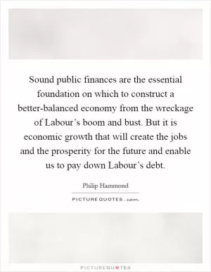Sound public finances are the essential foundation on which to construct a better-balanced economy from the wreckage of Labour’s boom and bust. But it is economic growth that will create the jobs and the prosperity for the future and enable us to pay down Labour’s debt Picture Quote #1