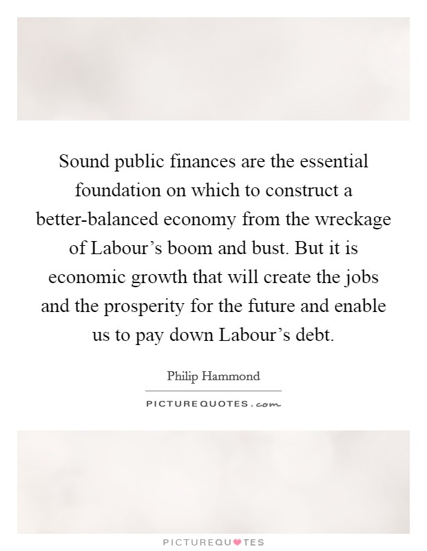 Sound public finances are the essential foundation on which to construct a better-balanced economy from the wreckage of Labour's boom and bust. But it is economic growth that will create the jobs and the prosperity for the future and enable us to pay down Labour's debt Picture Quote #1