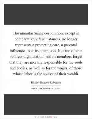 The manufacturing corporation, except in comparatively few instances, no longer represents a protecting care, a parental influence, over its operatives. It is too often a soulless organization; and its members forget that they are morally responsible for the souls and bodies, as well as for the wages, of those whose labor is the source of their wealth Picture Quote #1