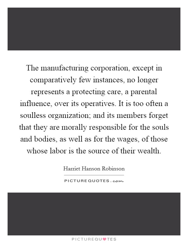 The manufacturing corporation, except in comparatively few instances, no longer represents a protecting care, a parental influence, over its operatives. It is too often a soulless organization; and its members forget that they are morally responsible for the souls and bodies, as well as for the wages, of those whose labor is the source of their wealth Picture Quote #1
