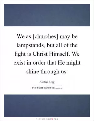 We as [churches] may be lampstands, but all of the light is Christ Himself. We exist in order that He might shine through us Picture Quote #1