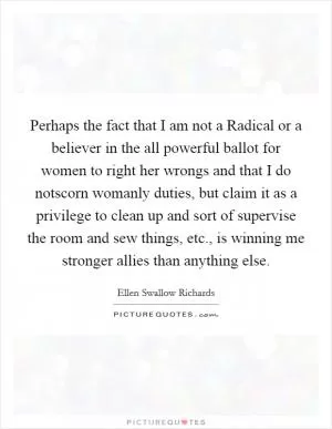 Perhaps the fact that I am not a Radical or a believer in the all powerful ballot for women to right her wrongs and that I do notscorn womanly duties, but claim it as a privilege to clean up and sort of supervise the room and sew things, etc., is winning me stronger allies than anything else Picture Quote #1