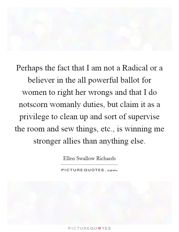 Perhaps the fact that I am not a Radical or a believer in the all powerful ballot for women to right her wrongs and that I do notscorn womanly duties, but claim it as a privilege to clean up and sort of supervise the room and sew things, etc., is winning me stronger allies than anything else Picture Quote #1