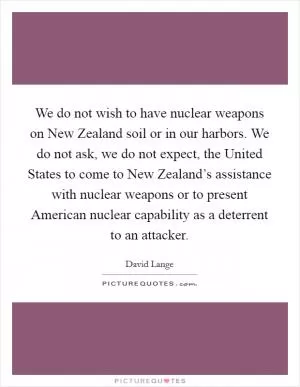 We do not wish to have nuclear weapons on New Zealand soil or in our harbors. We do not ask, we do not expect, the United States to come to New Zealand’s assistance with nuclear weapons or to present American nuclear capability as a deterrent to an attacker Picture Quote #1
