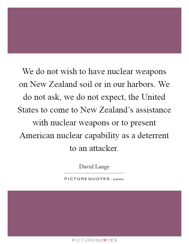 We do not wish to have nuclear weapons on New Zealand soil or in our harbors. We do not ask, we do not expect, the United States to come to New Zealand's assistance with nuclear weapons or to present American nuclear capability as a deterrent to an attacker Picture Quote #1