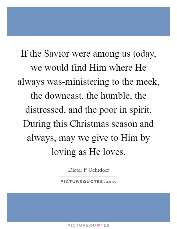 If the Savior were among us today, we would find Him where He always was-ministering to the meek, the downcast, the humble, the distressed, and the poor in spirit. During this Christmas season and always, may we give to Him by loving as He loves Picture Quote #1