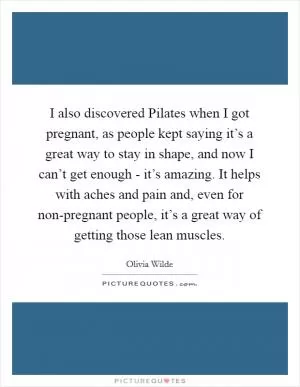 I also discovered Pilates when I got pregnant, as people kept saying it’s a great way to stay in shape, and now I can’t get enough - it’s amazing. It helps with aches and pain and, even for non-pregnant people, it’s a great way of getting those lean muscles Picture Quote #1