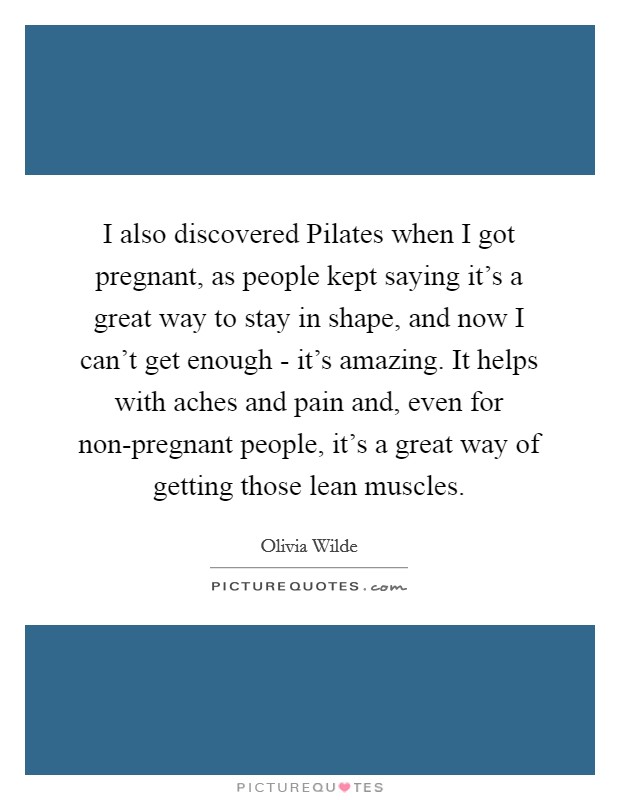 I also discovered Pilates when I got pregnant, as people kept saying it's a great way to stay in shape, and now I can't get enough - it's amazing. It helps with aches and pain and, even for non-pregnant people, it's a great way of getting those lean muscles Picture Quote #1