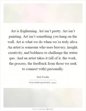 Art is frightening. Art isn’t pretty. Art isn’t painting. Art isn’t something you hang on the wall. Art is what we do when we’re truly alive. An artist is someone who uses bravery, insight, creativity, and boldness to challenge the status quo. And an artist takes it (all of it, the work, the process, the feedback from those we seek to connect with) personally Picture Quote #1