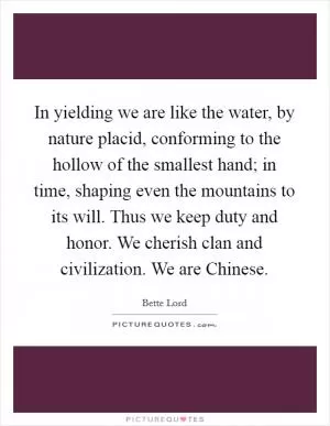 In yielding we are like the water, by nature placid, conforming to the hollow of the smallest hand; in time, shaping even the mountains to its will. Thus we keep duty and honor. We cherish clan and civilization. We are Chinese Picture Quote #1