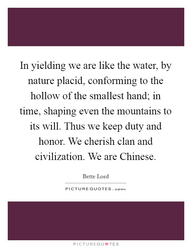 In yielding we are like the water, by nature placid, conforming to the hollow of the smallest hand; in time, shaping even the mountains to its will. Thus we keep duty and honor. We cherish clan and civilization. We are Chinese Picture Quote #1