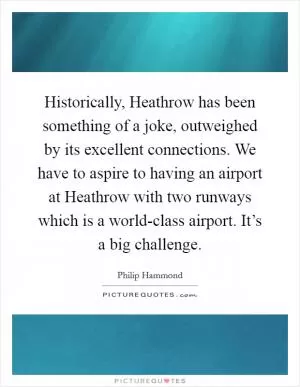 Historically, Heathrow has been something of a joke, outweighed by its excellent connections. We have to aspire to having an airport at Heathrow with two runways which is a world-class airport. It’s a big challenge Picture Quote #1