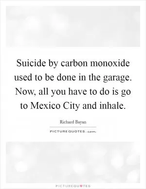 Suicide by carbon monoxide used to be done in the garage. Now, all you have to do is go to Mexico City and inhale Picture Quote #1