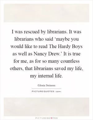 I was rescued by librarians. It was librarians who said ‘maybe you would like to read The Hardy Boys as well as Nancy Drew.’ It is true for me, as for so many countless others, that librarians saved my life, my internal life Picture Quote #1