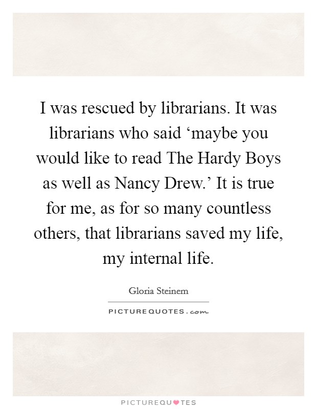 I was rescued by librarians. It was librarians who said ‘maybe you would like to read The Hardy Boys as well as Nancy Drew.' It is true for me, as for so many countless others, that librarians saved my life, my internal life Picture Quote #1