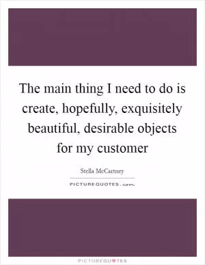 The main thing I need to do is create, hopefully, exquisitely beautiful, desirable objects for my customer Picture Quote #1