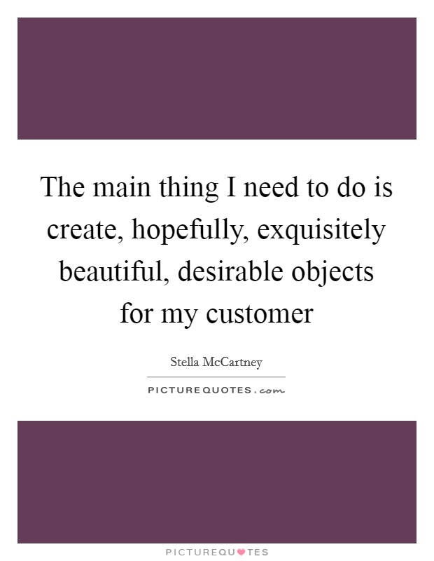 The main thing I need to do is create, hopefully, exquisitely beautiful, desirable objects for my customer Picture Quote #1