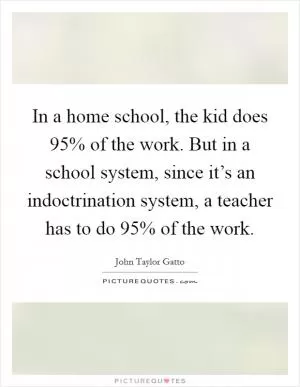 In a home school, the kid does 95% of the work. But in a school system, since it’s an indoctrination system, a teacher has to do 95% of the work Picture Quote #1