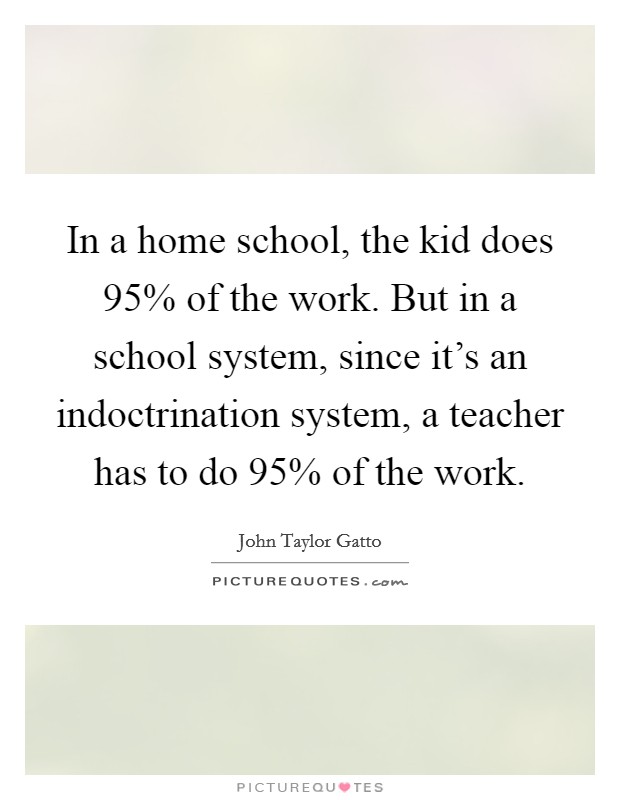 In a home school, the kid does 95% of the work. But in a school system, since it's an indoctrination system, a teacher has to do 95% of the work Picture Quote #1