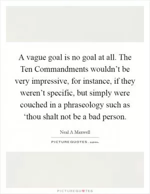 A vague goal is no goal at all. The Ten Commandments wouldn’t be very impressive, for instance, if they weren’t specific, but simply were couched in a phraseology such as ‘thou shalt not be a bad person Picture Quote #1