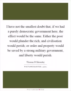 I have not the smallest doubt that, if we had a purely democratic government here, the effect would be the same. Either the poor would plunder the rich, and civilisation would perish; or order and property would be saved by a strong military government, and liberty would perish Picture Quote #1