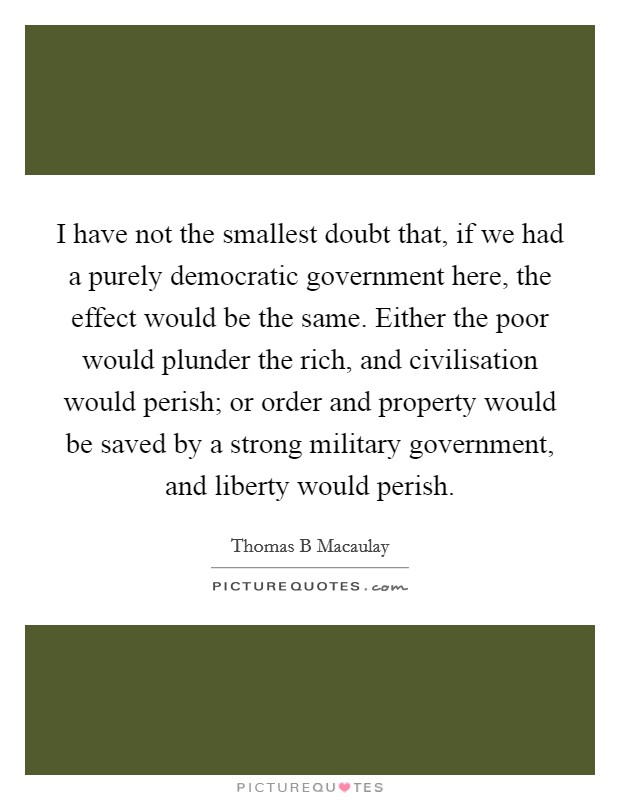 I have not the smallest doubt that, if we had a purely democratic government here, the effect would be the same. Either the poor would plunder the rich, and civilisation would perish; or order and property would be saved by a strong military government, and liberty would perish Picture Quote #1