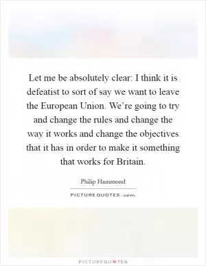Let me be absolutely clear: I think it is defeatist to sort of say we want to leave the European Union. We’re going to try and change the rules and change the way it works and change the objectives that it has in order to make it something that works for Britain Picture Quote #1