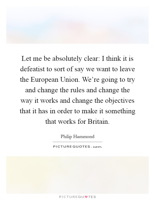 Let me be absolutely clear: I think it is defeatist to sort of say we want to leave the European Union. We're going to try and change the rules and change the way it works and change the objectives that it has in order to make it something that works for Britain Picture Quote #1