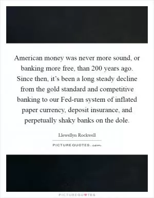 American money was never more sound, or banking more free, than 200 years ago. Since then, it’s been a long steady decline from the gold standard and competitive banking to our Fed-run system of inflated paper currency, deposit insurance, and perpetually shaky banks on the dole Picture Quote #1