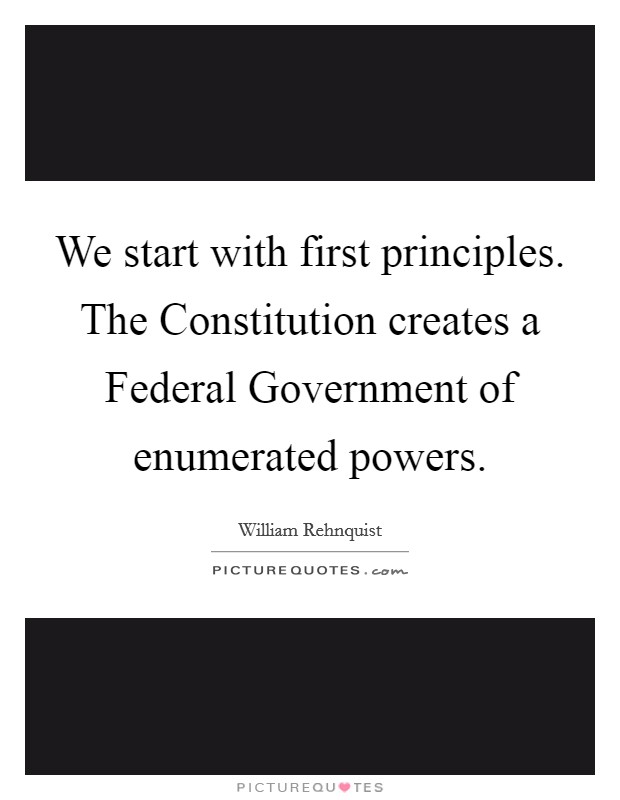 We start with first principles. The Constitution creates a Federal Government of enumerated powers Picture Quote #1