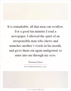 It is remarkable, all that men can swallow. For a good ten minutes I read a newspaper. I allowed the spirit of an irresponsible man who chews and munches another’s words in his mouth, and gives them out again undigested, to enter into me through my eyes Picture Quote #1