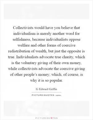 Collectivists would have you believe that individualism is merely another word for selfishness, because individualists oppose welfare and other forms of coercive redistribution of wealth, but just the opposite is true. Individualists advocate true charity, which is the voluntary giving of their own money, while collectivists advocate the coercive giving of other people’s money; which, of course, is why it is so popular Picture Quote #1