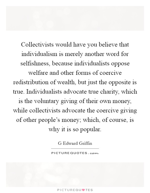 Collectivists would have you believe that individualism is merely another word for selfishness, because individualists oppose welfare and other forms of coercive redistribution of wealth, but just the opposite is true. Individualists advocate true charity, which is the voluntary giving of their own money, while collectivists advocate the coercive giving of other people's money; which, of course, is why it is so popular Picture Quote #1