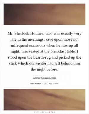Mr. Sherlock Holmes, who was usually very late in the mornings, save upon those not infrequent occasions when he was up all night, was seated at the breakfast table. I stood upon the hearth-rug and picked up the stick which our visitor had left behind him the night before Picture Quote #1