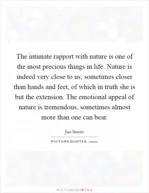 The intimate rapport with nature is one of the most precious things in life. Nature is indeed very close to us; sometimes closer than hands and feet, of which in truth she is but the extension. The emotional appeal of nature is tremendous, sometimes almost more than one can bear Picture Quote #1