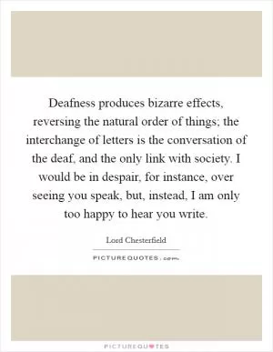 Deafness produces bizarre effects, reversing the natural order of things; the interchange of letters is the conversation of the deaf, and the only link with society. I would be in despair, for instance, over seeing you speak, but, instead, I am only too happy to hear you write Picture Quote #1